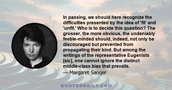 In passing, we should here recognize the difficulties presented by the idea of 'fit' and 'unfit.' Who is to decide this question? The grosser, the more obvious, the undeniably feeble-minded should, indeed, not only be