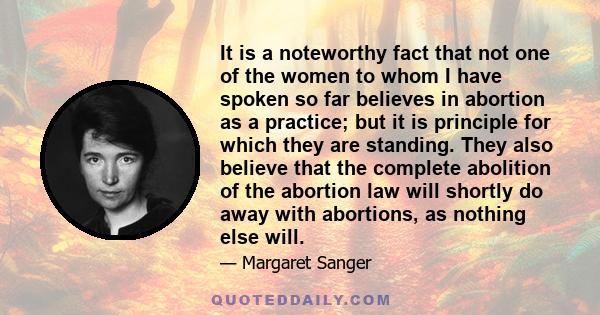 It is a noteworthy fact that not one of the women to whom I have spoken so far believes in abortion as a practice; but it is principle for which they are standing. They also believe that the complete abolition of the