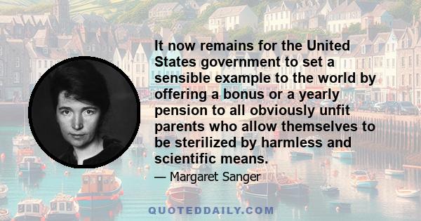 It now remains for the United States government to set a sensible example to the world by offering a bonus or a yearly pension to all obviously unfit parents who allow themselves to be sterilized by harmless and