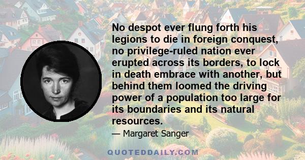 No despot ever flung forth his legions to die in foreign conquest, no privilege-ruled nation ever erupted across its borders, to lock in death embrace with another, but behind them loomed the driving power of a