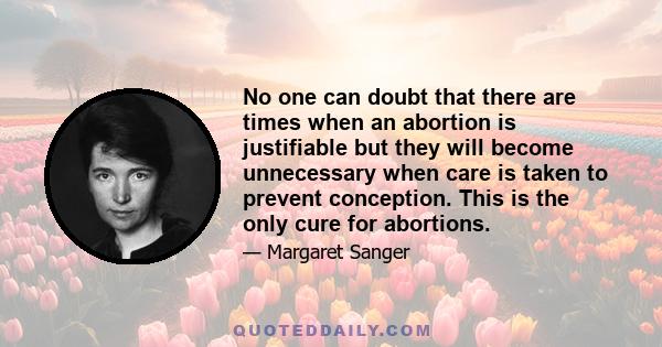 No one can doubt that there are times when an abortion is justifiable but they will become unnecessary when care is taken to prevent conception. This is the only cure for abortions.