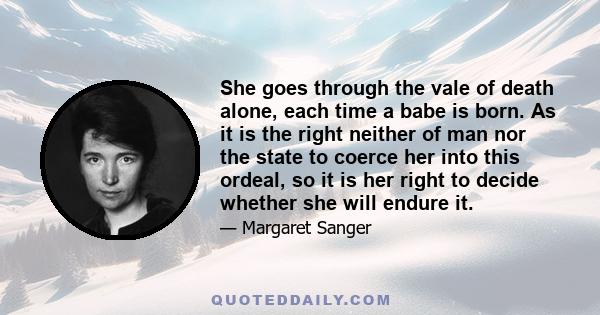 She goes through the vale of death alone, each time a babe is born. As it is the right neither of man nor the state to coerce her into this ordeal, so it is her right to decide whether she will endure it.