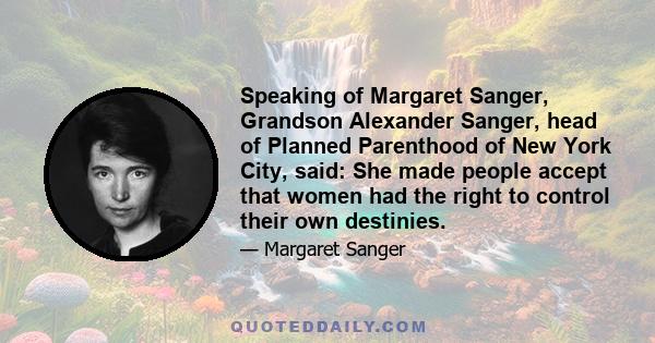 Speaking of Margaret Sanger, Grandson Alexander Sanger, head of Planned Parenthood of New York City, said: She made people accept that women had the right to control their own destinies.