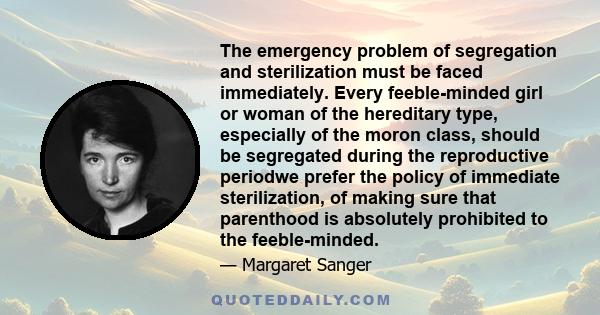 The emergency problem of segregation and sterilization must be faced immediately. Every feeble-minded girl or woman of the hereditary type, especially of the moron class, should be segregated during the reproductive