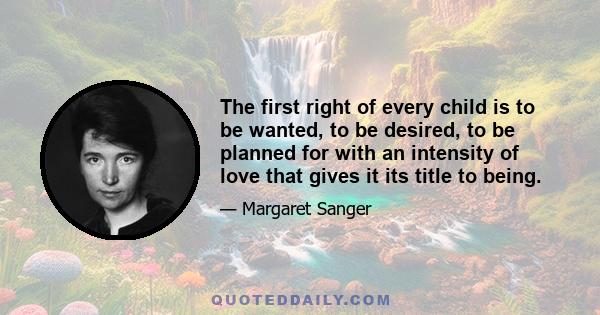 The first right of every child is to be wanted, to be desired, to be planned for with an intensity of love that gives it its title to being.