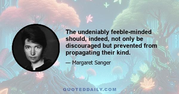 The undeniably feeble-minded should, indeed, not only be discouraged but prevented from propagating their kind.