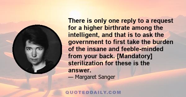 There is only one reply to a request for a higher birthrate among the intelligent, and that is to ask the government to first take the burden of the insane and feeble-minded from your back. [Mandatory] sterilization for 