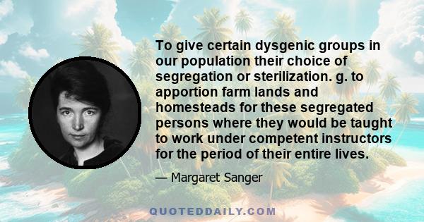 To give certain dysgenic groups in our population their choice of segregation or sterilization. g. to apportion farm lands and homesteads for these segregated persons where they would be taught to work under competent