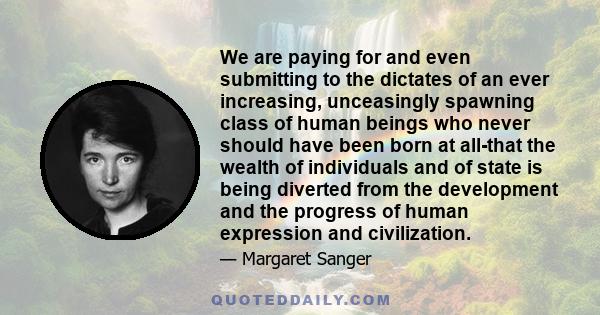 We are paying for and even submitting to the dictates of an ever increasing, unceasingly spawning class of human beings who never should have been born at all-that the wealth of individuals and of state is being