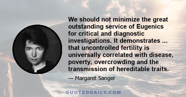 We should not minimize the great outstanding service of Eugenics for critical and diagnostic investigations. It demonstrates ... that uncontrolled fertility is universally correlated with disease, poverty, overcrowding