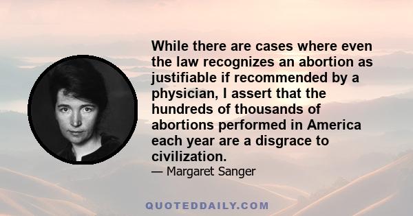 While there are cases where even the law recognizes an abortion as justifiable if recommended by a physician, I assert that the hundreds of thousands of abortions performed in America each year are a disgrace to