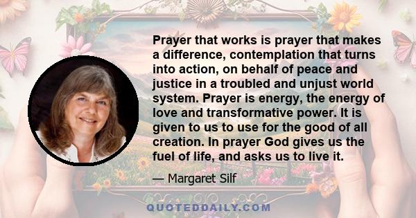 Prayer that works is prayer that makes a difference, contemplation that turns into action, on behalf of peace and justice in a troubled and unjust world system. Prayer is energy, the energy of love and transformative