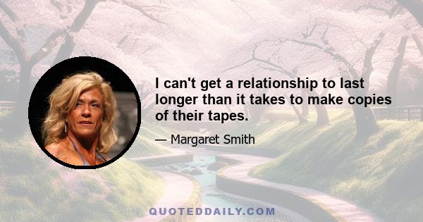 I can't get a relationship to last longer than it takes to make copies of their tapes.