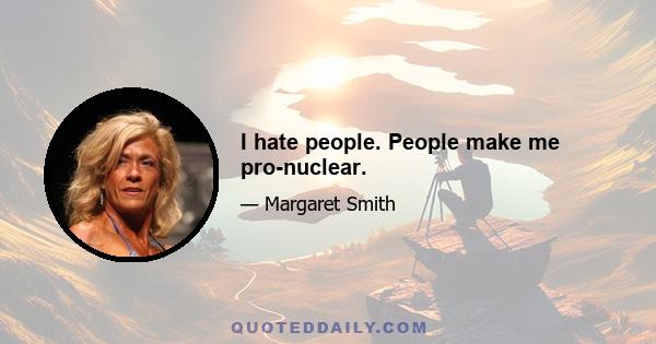 I hate people. People make me pro-nuclear.