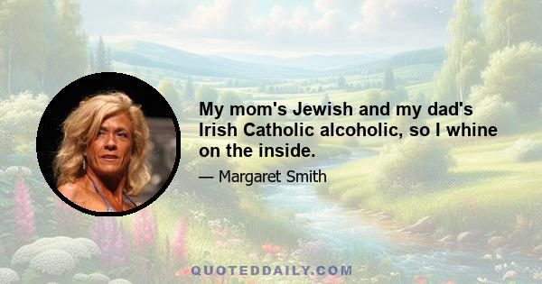 My mom's Jewish and my dad's Irish Catholic alcoholic, so I whine on the inside.