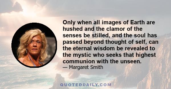 Only when all images of Earth are hushed and the clamor of the senses be stilled, and the soul has passed beyond thought of self, can the eternal wisdom be revealed to the mystic who seeks that highest communion with