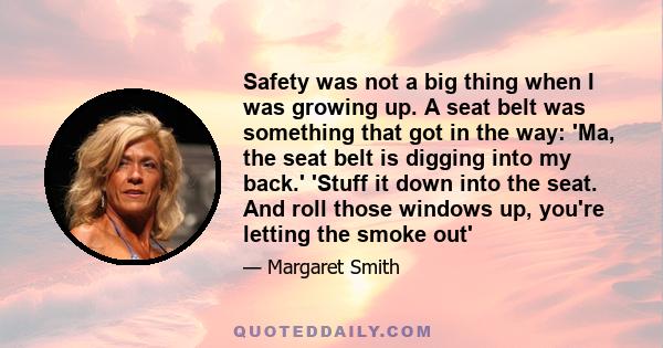 Safety was not a big thing when I was growing up. A seat belt was something that got in the way: 'Ma, the seat belt is digging into my back.' 'Stuff it down into the seat. And roll those windows up, you're letting the