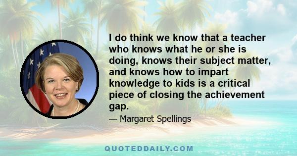 I do think we know that a teacher who knows what he or she is doing, knows their subject matter, and knows how to impart knowledge to kids is a critical piece of closing the achievement gap.