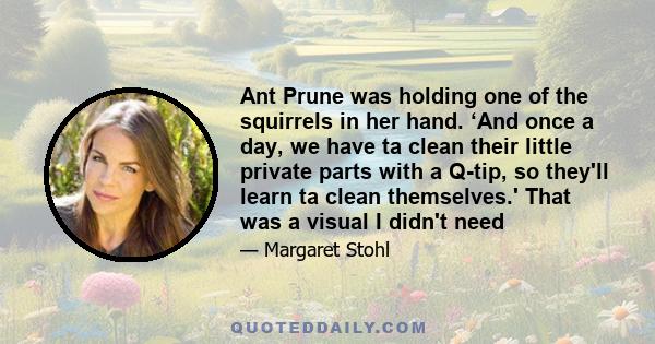 Ant Prune was holding one of the squirrels in her hand. ‘And once a day, we have ta clean their little private parts with a Q-tip, so they'll learn ta clean themselves.' That was a visual I didn't need