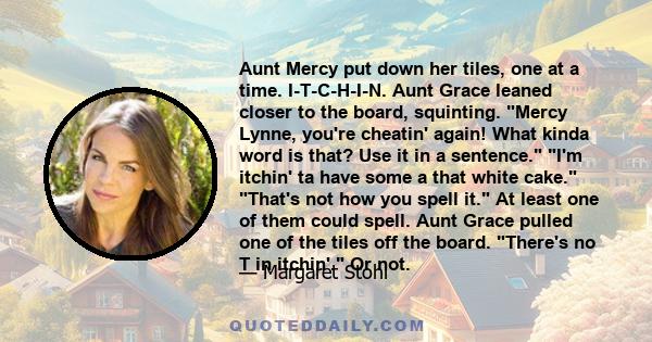 Aunt Mercy put down her tiles, one at a time. I-T-C-H-I-N. Aunt Grace leaned closer to the board, squinting. Mercy Lynne, you're cheatin' again! What kinda word is that? Use it in a sentence. I'm itchin' ta have some a