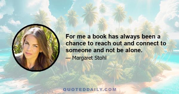 For me a book has always been a chance to reach out and connect to someone and not be alone.