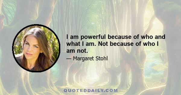 I am powerful because of who and what I am. Not because of who I am not.