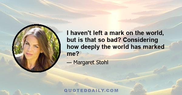 I haven't left a mark on the world, but is that so bad? Considering how deeply the world has marked me?