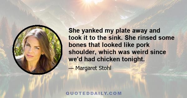 She yanked my plate away and took it to the sink. She rinsed some bones that looked like pork shoulder, which was weird since we'd had chicken tonight.