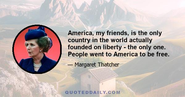 America, my friends, is the only country in the world actually founded on liberty - the only one. People went to America to be free.