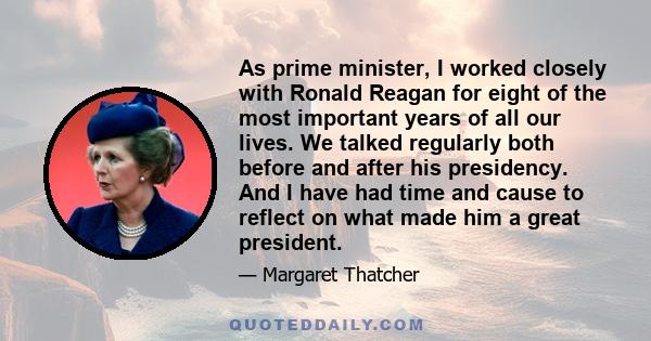 As prime minister, I worked closely with Ronald Reagan for eight of the most important years of all our lives. We talked regularly both before and after his presidency. And I have had time and cause to reflect on what