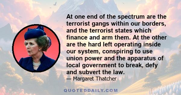 At one end of the spectrum are the terrorist gangs within our borders, and the terrorist states which finance and arm them. At the other are the hard left operating inside our system, conspiring to use union power and