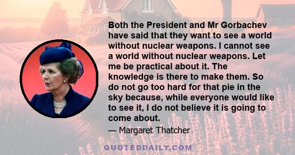 Both the President and Mr Gorbachev have said that they want to see a world without nuclear weapons. I cannot see a world without nuclear weapons. Let me be practical about it. The knowledge is there to make them. So do 