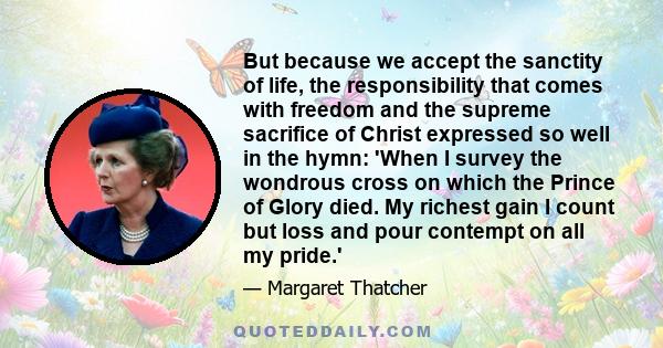 But because we accept the sanctity of life, the responsibility that comes with freedom and the supreme sacrifice of Christ expressed so well in the hymn: 'When I survey the wondrous cross on which the Prince of Glory