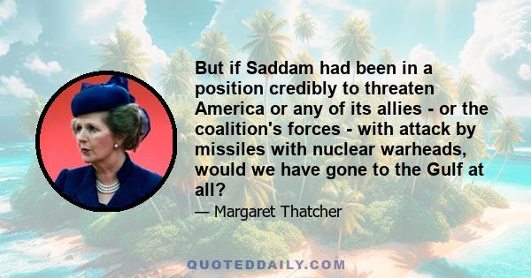 But if Saddam had been in a position credibly to threaten America or any of its allies - or the coalition's forces - with attack by missiles with nuclear warheads, would we have gone to the Gulf at all?