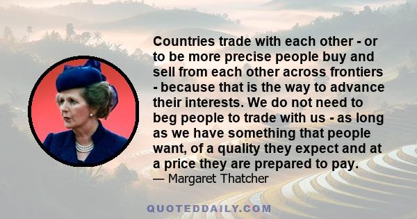 Countries trade with each other - or to be more precise people buy and sell from each other across frontiers - because that is the way to advance their interests. We do not need to beg people to trade with us - as long