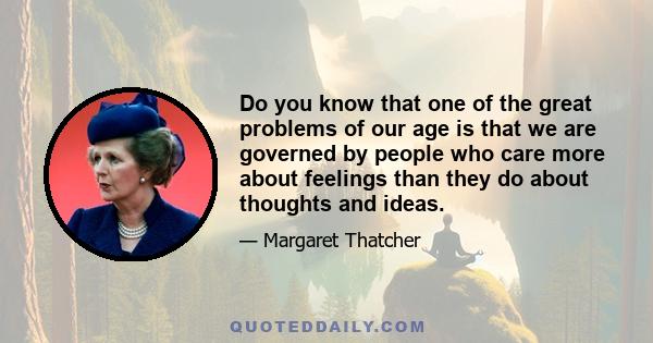 Do you know that one of the great problems of our age is that we are governed by people who care more about feelings than they do about thoughts and ideas.