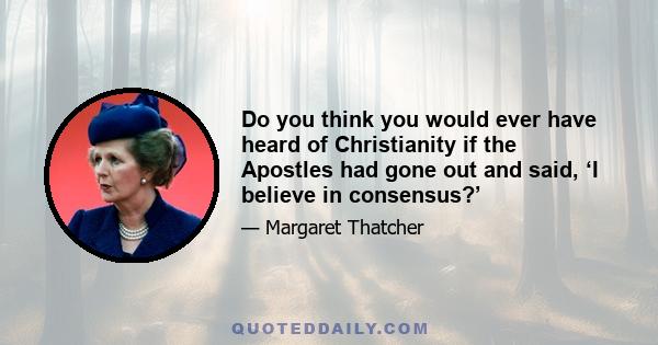 Do you think you would ever have heard of Christianity if the Apostles had gone out and said, ‘I believe in consensus?’