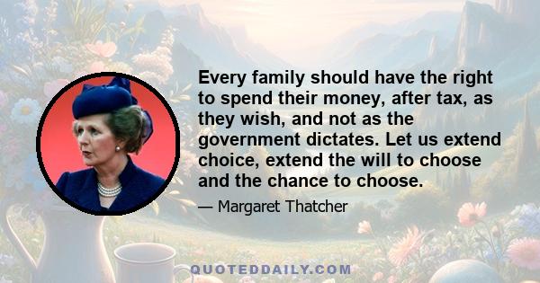 Every family should have the right to spend their money, after tax, as they wish, and not as the government dictates. Let us extend choice, extend the will to choose and the chance to choose.