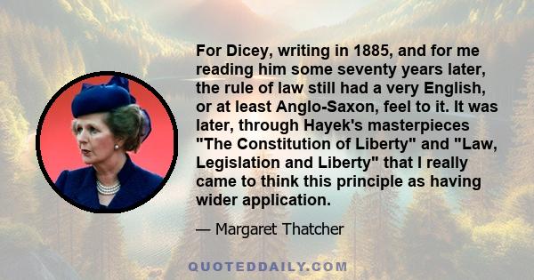 For Dicey, writing in 1885, and for me reading him some seventy years later, the rule of law still had a very English, or at least Anglo-Saxon, feel to it. It was later, through Hayek's masterpieces The Constitution of