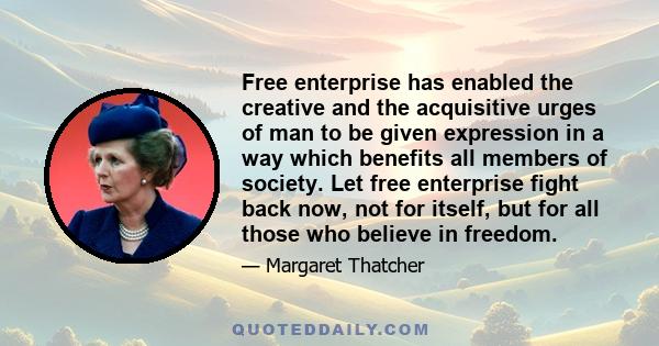 Free enterprise has enabled the creative and the acquisitive urges of man to be given expression in a way which benefits all members of society. Let free enterprise fight back now, not for itself, but for all those who