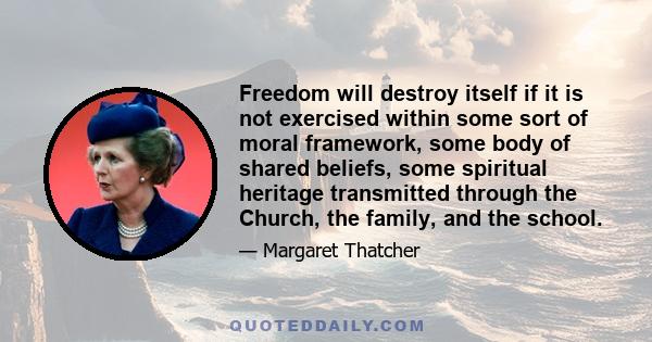 Freedom will destroy itself if it is not exercised within some sort of moral framework, some body of shared beliefs, some spiritual heritage transmitted through the Church, the family, and the school.