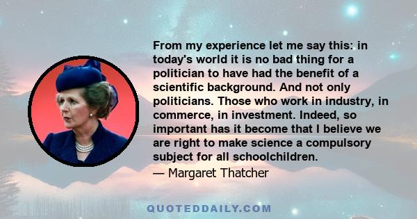 From my experience let me say this: in today's world it is no bad thing for a politician to have had the benefit of a scientific background. And not only politicians. Those who work in industry, in commerce, in