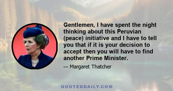 Gentlemen, I have spent the night thinking about this Peruvian (peace) initiative and I have to tell you that if it is your decision to accept then you will have to find another Prime Minister.