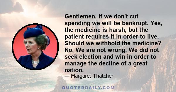 Gentlemen, if we don't cut spending we will be bankrupt. Yes, the medicine is harsh, but the patient requires it in order to live. Should we withhold the medicine? No. We are not wrong. We did not seek election and win