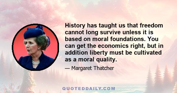 History has taught us that freedom cannot long survive unless it is based on moral foundations. You can get the economics right, but in addition liberty must be cultivated as a moral quality.