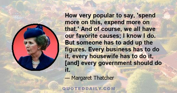 How very popular to say, 'spend more on this, expend more on that.' And of course, we all have our favorite causes; I know I do. But someone has to add up the figures. Every business has to do it, every housewife has to 