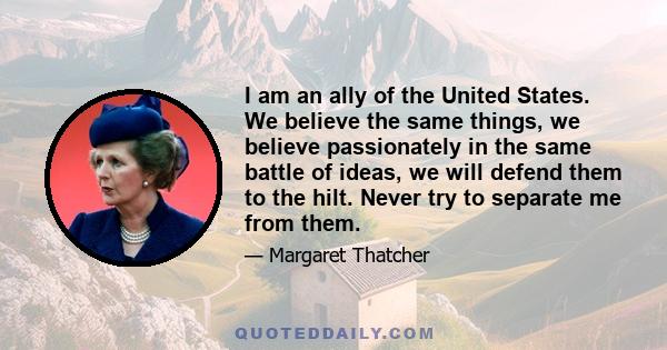 I am an ally of the United States. We believe the same things, we believe passionately in the same battle of ideas, we will defend them to the hilt. Never try to separate me from them.