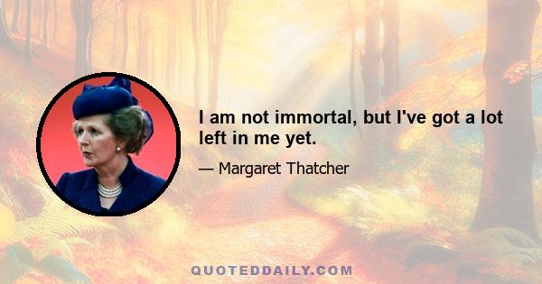 I am not immortal, but I've got a lot left in me yet.