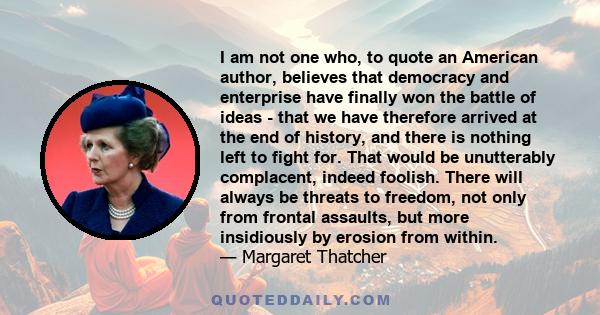 I am not one who, to quote an American author, believes that democracy and enterprise have finally won the battle of ideas - that we have therefore arrived at the end of history, and there is nothing left to fight for.