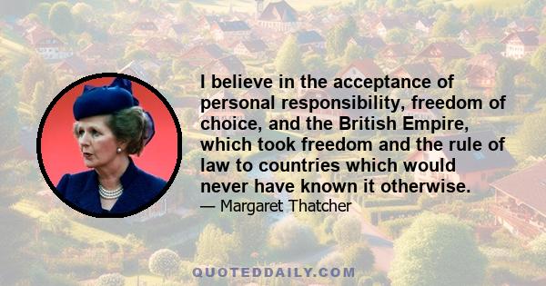 I believe in the acceptance of personal responsibility, freedom of choice, and the British Empire, which took freedom and the rule of law to countries which would never have known it otherwise.